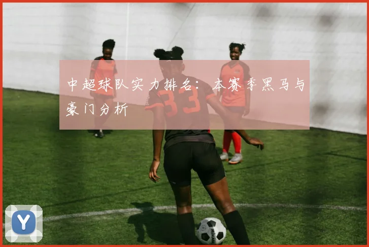 中超球队实力排名：本赛季黑马与豪门分析